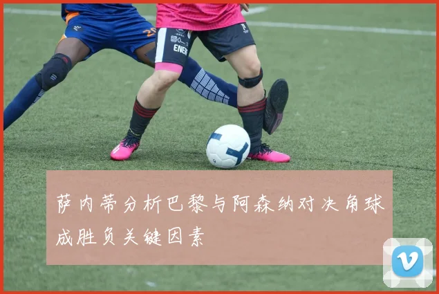 萨内蒂分析巴黎与阿森纳对决角球成胜负关键因素