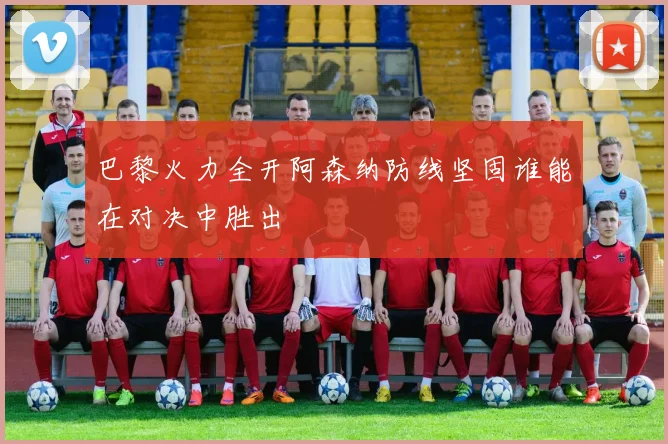 巴黎火力全开阿森纳防线坚固谁能在对决中胜出