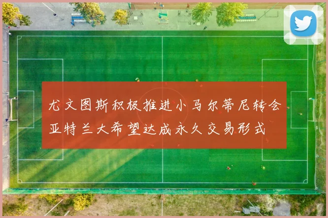 尤文图斯积极推进小马尔蒂尼转会亚特兰大希望达成永久交易形式