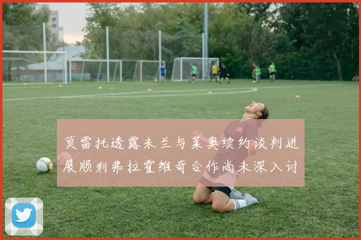莫雷托透露米兰与莱奥续约谈判进展顺利弗拉霍维奇合作尚未深入讨论