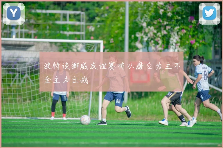 波特谈挪威友谊赛将以磨合为主不全主力出战