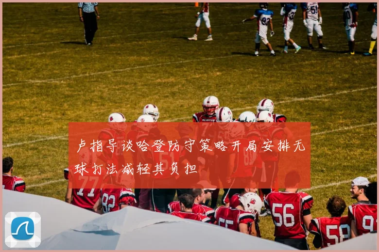 卢指导谈哈登防守策略开局安排无球打法减轻其负担