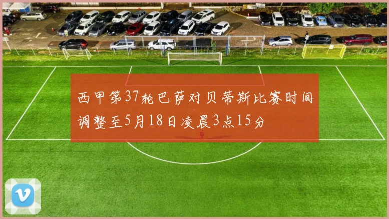 西甲第37轮巴萨对贝蒂斯比赛时间调整至5月18日凌晨3点15分