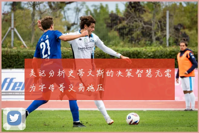 美记分析史蒂文斯的决策智慧无需为字母哥交易施压