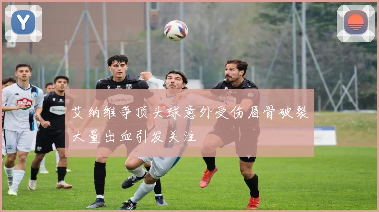 艾纳维争顶头球意外受伤眉骨破裂大量出血引发关注