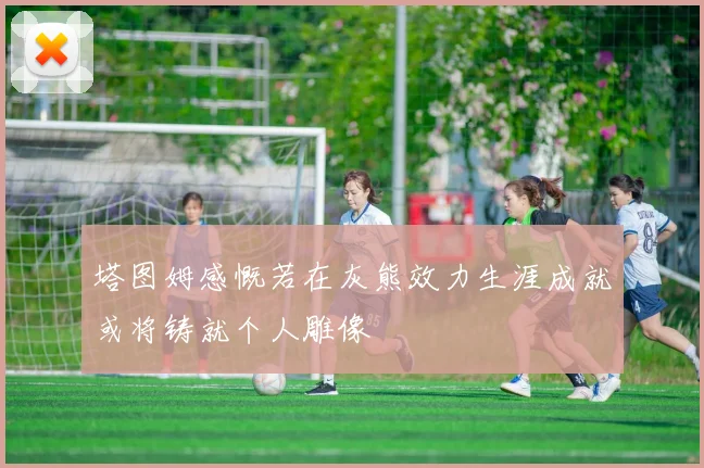塔图姆感慨若在灰熊效力生涯成就或将铸就个人雕像