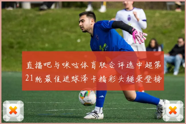 直播吧与咪咕体育联合评选中超第21轮最佳进球泽卡精彩头槌荣登榜首