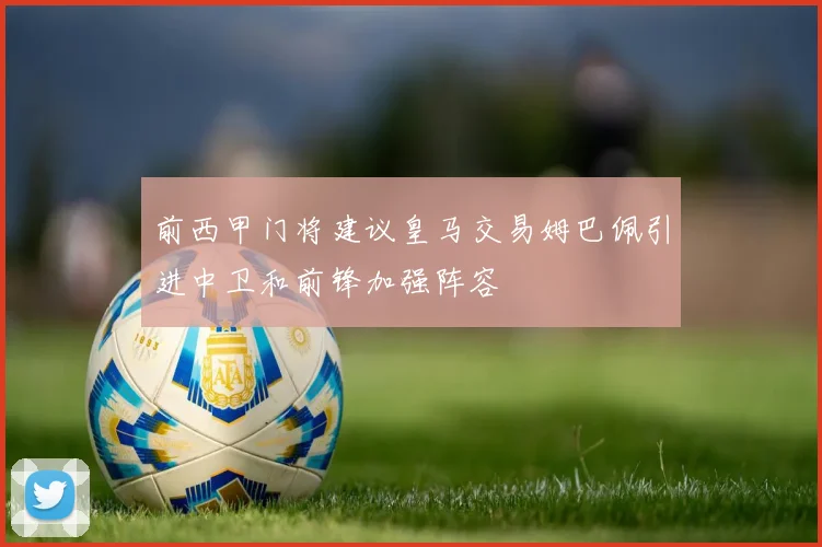 前西甲门将建议皇马交易姆巴佩引进中卫和前锋加强阵容