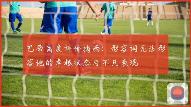 巴蒂高度评价梅西：形容词无法形容他的卓越状态与不凡表现