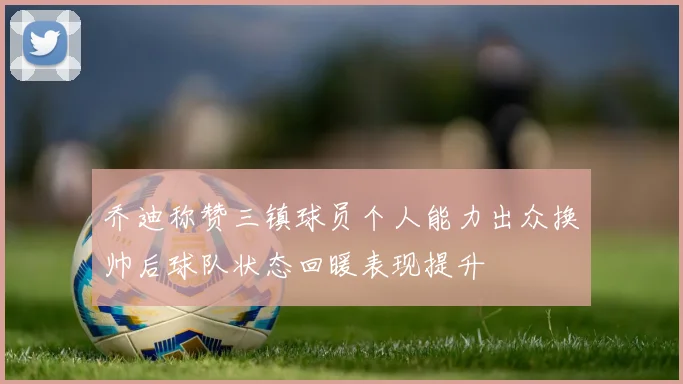 乔迪称赞三镇球员个人能力出众换帅后球队状态回暖表现提升
