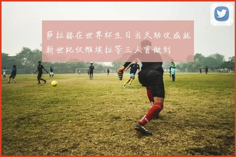 萨拉赫在世界杯生日当天助攻成就新世纪仅维埃拉等三人曾做到