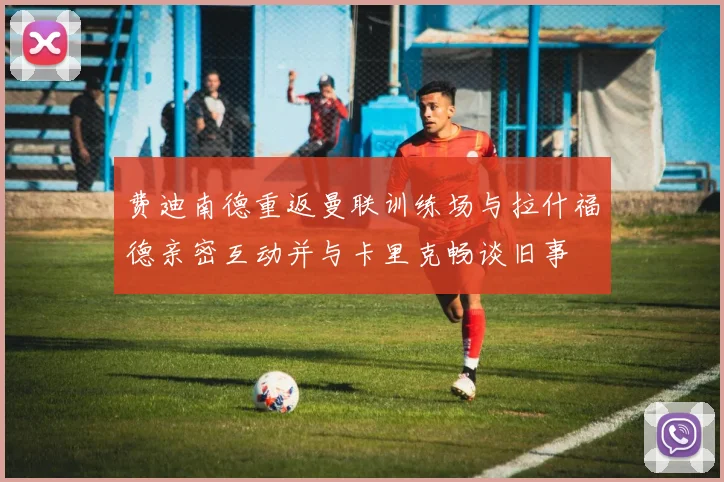 费迪南德重返曼联训练场与拉什福德亲密互动并与卡里克畅谈旧事