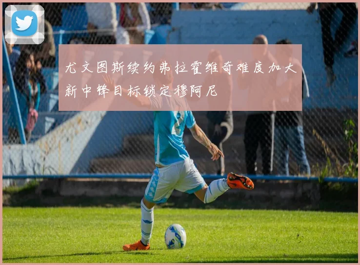 尤文图斯续约弗拉霍维奇难度加大新中锋目标锁定穆阿尼