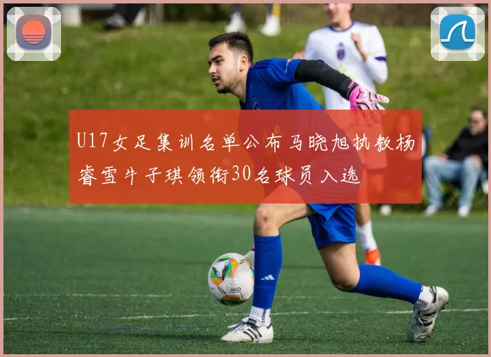 U17女足集训名单公布马晓旭执教杨睿雪牛子琪领衔30名球员入选