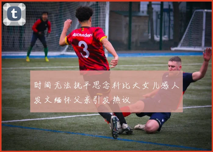 时间无法抚平思念科比大女儿感人发文缅怀父亲引发热议