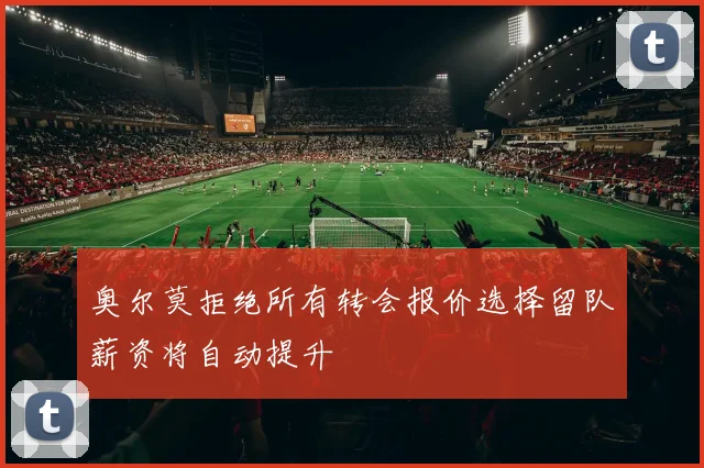 奥尔莫拒绝所有转会报价选择留队薪资将自动提升