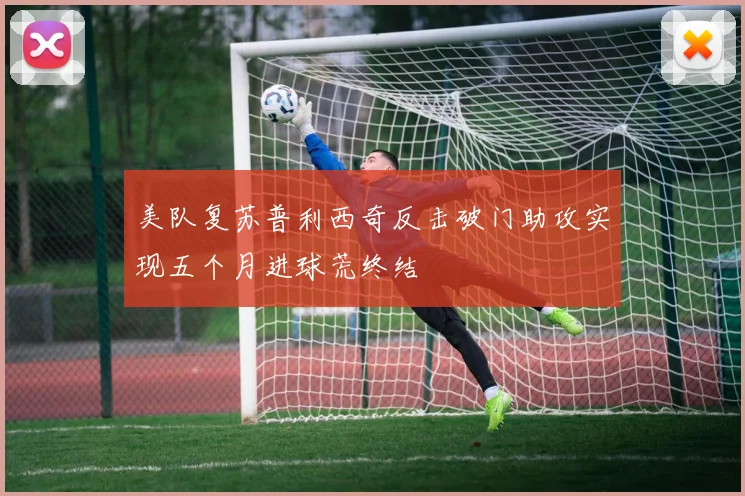 美队复苏普利西奇反击破门助攻实现五个月进球荒终结