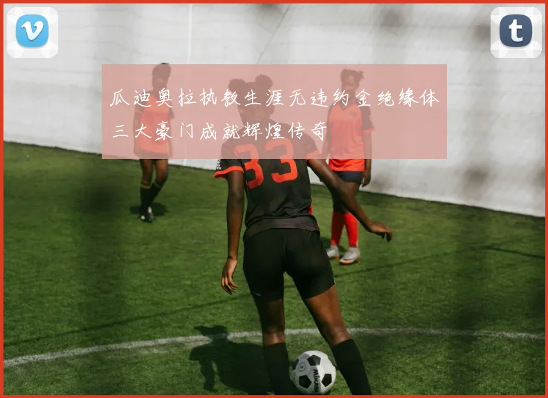 瓜迪奥拉执教生涯无违约金绝缘体三大豪门成就辉煌传奇