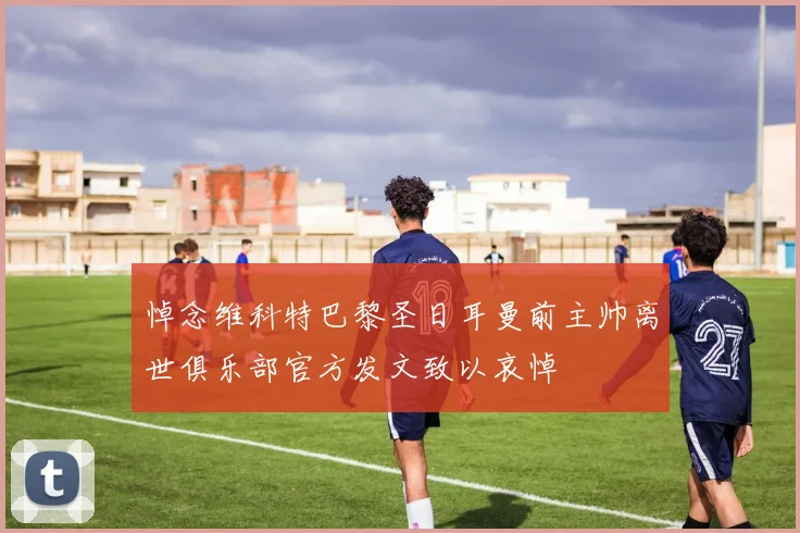 悼念维科特巴黎圣日耳曼前主帅离世俱乐部官方发文致以哀悼