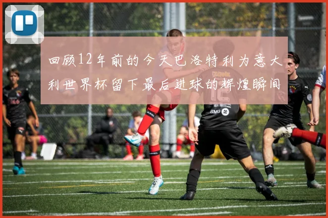 回顾12年前的今天巴洛特利为意大利世界杯留下最后进球的辉煌瞬间