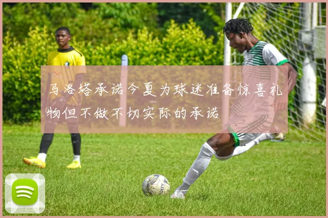 马洛塔承诺今夏为球迷准备惊喜礼物但不做不切实际的承诺