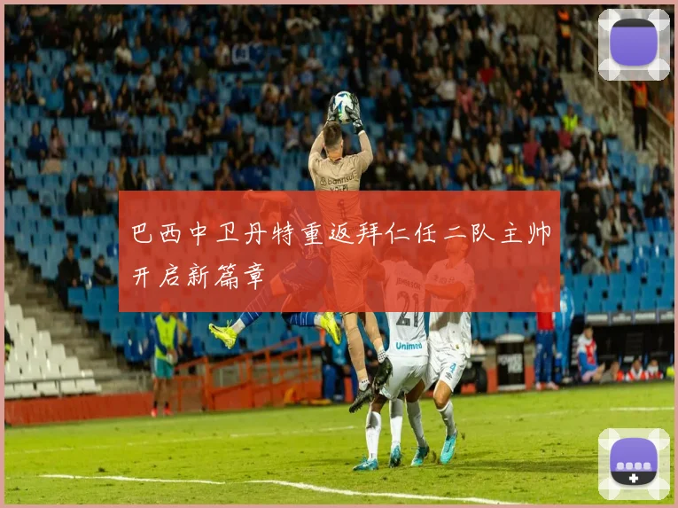 巴西中卫丹特重返拜仁任二队主帅开启新篇章