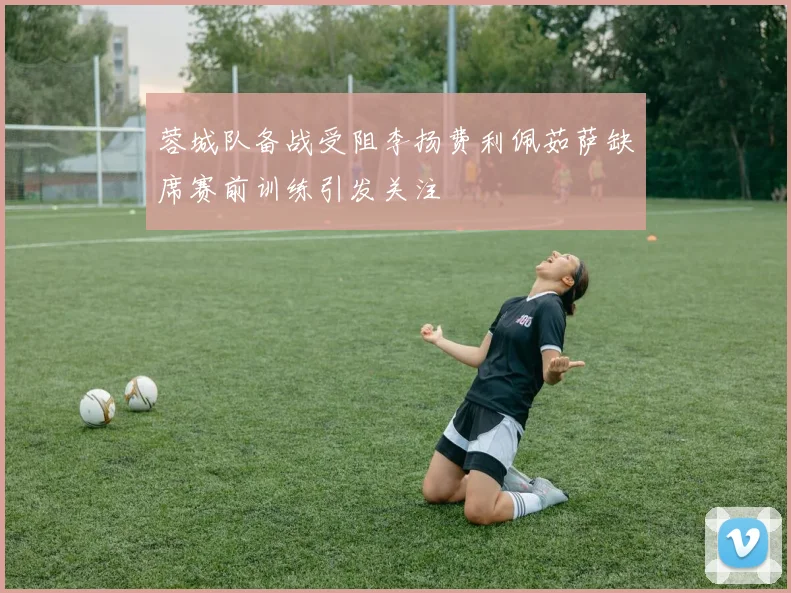 蓉城队备战受阻李扬费利佩茹萨缺席赛前训练引发关注