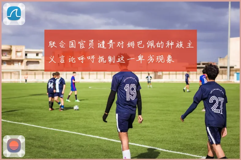 联合国官员谴责对姆巴佩的种族主义言论呼吁抵制这一卑劣现象