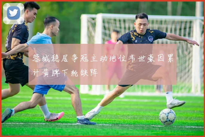 蓉城稳居争冠主动地位韦世豪因累计黄牌下轮缺阵