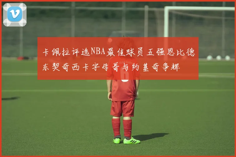 卡佩拉评选NBA最佳球员五强恩比德东契奇西卡字母哥与约基奇争辉