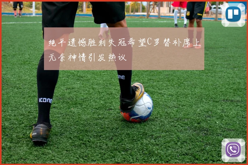 绝平遗憾胜利失冠希望C罗替补席上无奈神情引发热议