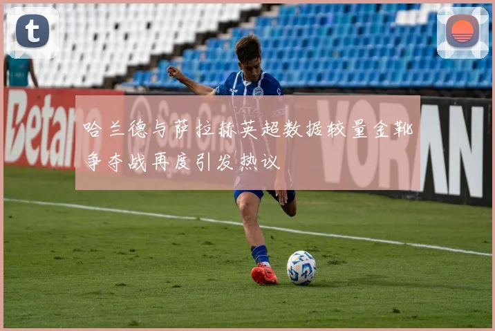 哈兰德与萨拉赫英超数据较量金靴争夺战再度引发热议