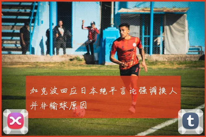 加克波回应日本绝平言论强调换人并非输球原因