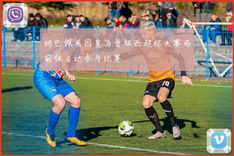 姆巴佩或因皇马晋级西超杯决赛而前往吉达参与比赛