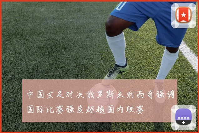 中国女足对决俄罗斯米利西奇强调国际比赛强度超越国内联赛